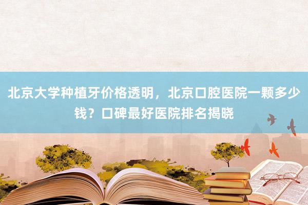 北京大学种植牙价格透明，北京口腔医院一颗多少钱？口碑最好医院排名揭晓