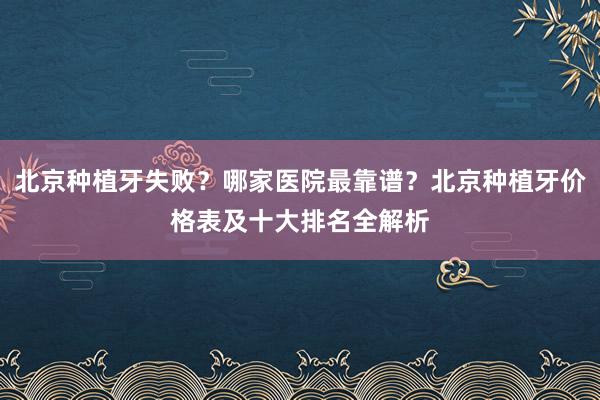 北京种植牙失败？哪家医院最靠谱？北京种植牙价格表及十大排名全解析