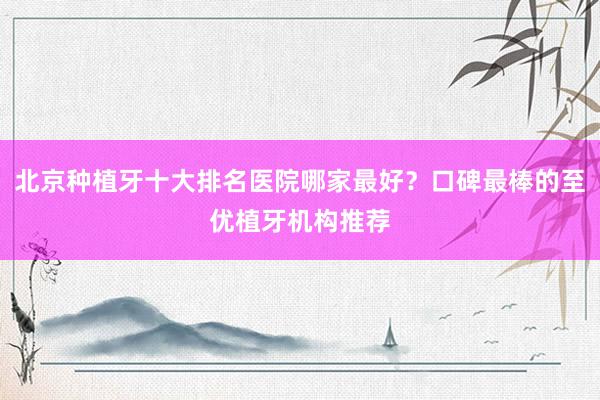 北京种植牙十大排名医院哪家最好？口碑最棒的至优植牙机构推荐