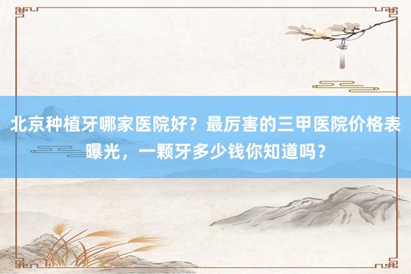 北京种植牙哪家医院好？最厉害的三甲医院价格表曝光，一颗牙多少钱你知道吗？
