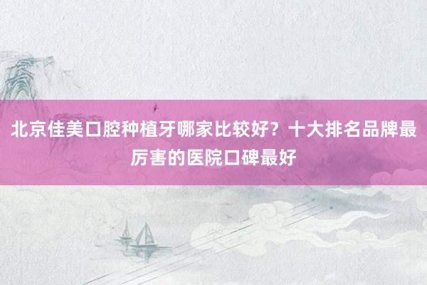 北京佳美口腔种植牙哪家比较好？十大排名品牌最厉害的医院口碑最好