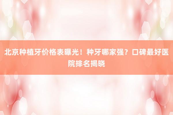 北京种植牙价格表曝光！种牙哪家强？口碑最好医院排名揭晓