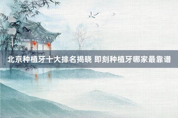 北京种植牙十大排名揭晓 即刻种植牙哪家最靠谱