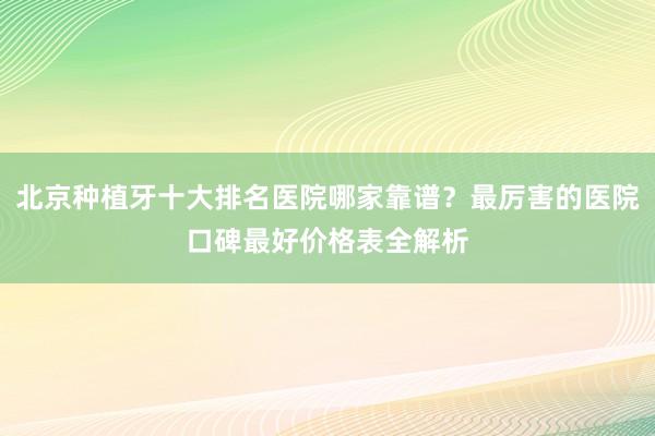 北京种植牙十大排名医院哪家靠谱？最厉害的医院口碑最好价格表全解析