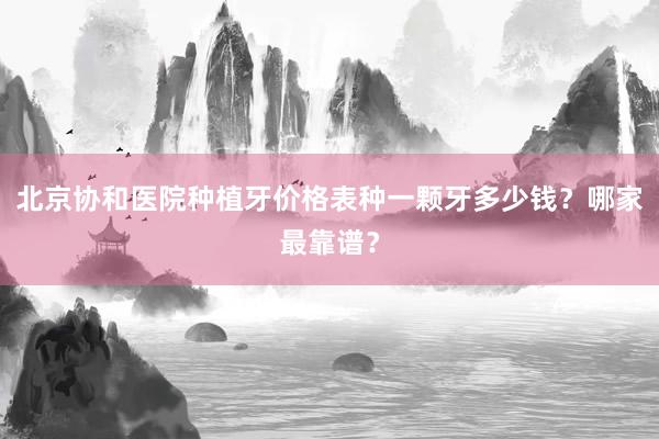 北京协和医院种植牙价格表种一颗牙多少钱？哪家最靠谱？