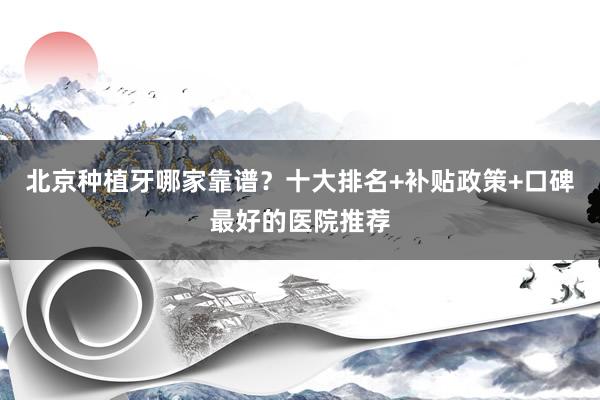 北京种植牙哪家靠谱？十大排名+补贴政策+口碑最好的医院推荐