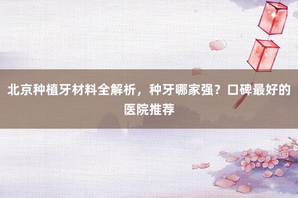 北京种植牙材料全解析，种牙哪家强？口碑最好的医院推荐