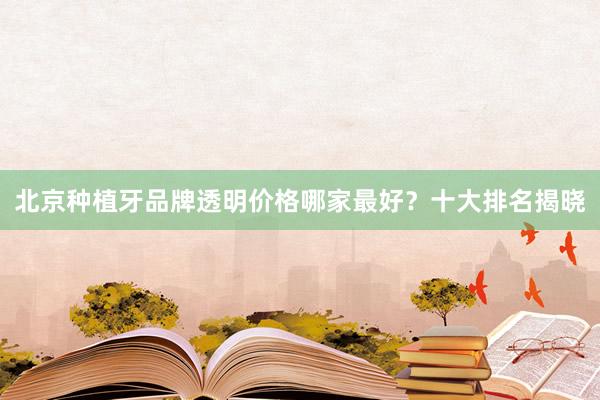 北京种植牙品牌透明价格哪家最好？十大排名揭晓