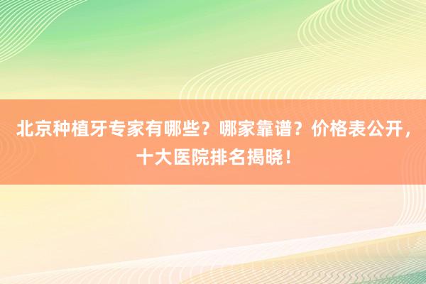 北京种植牙专家有哪些？哪家靠谱？价格表公开，十大医院排名揭晓！