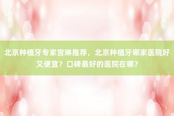 北京种植牙专家宫琳推荐，北京种植牙哪家医院好又便宜？口碑最好的医院在哪？