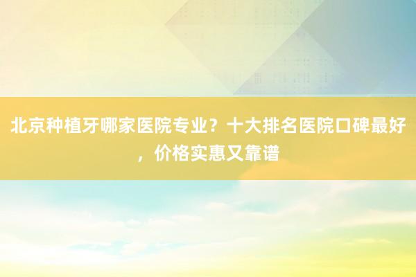 北京种植牙哪家医院专业？十大排名医院口碑最好，价格实惠又靠谱