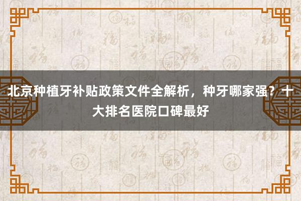 北京种植牙补贴政策文件全解析，种牙哪家强？十大排名医院口碑最好