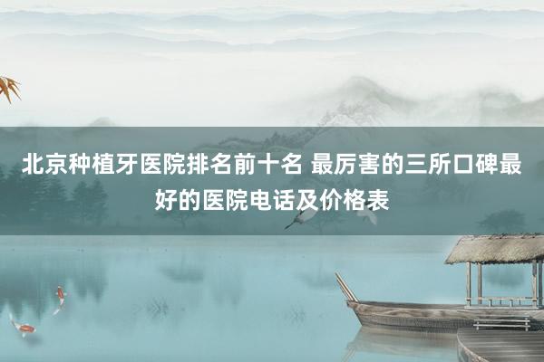 北京种植牙医院排名前十名 最厉害的三所口碑最好的医院电话及价格表