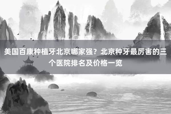 美国百康种植牙北京哪家强？北京种牙最厉害的三个医院排名及价格一览