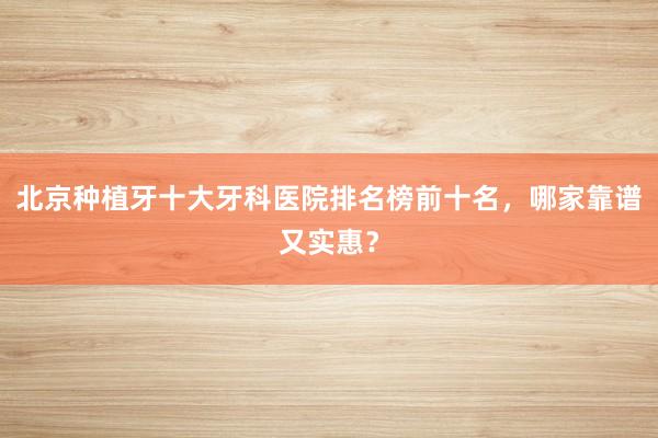 北京种植牙十大牙科医院排名榜前十名，哪家靠谱又实惠？