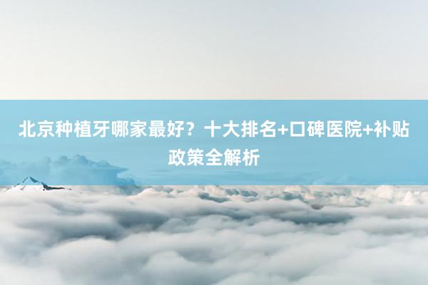 北京种植牙哪家最好？十大排名+口碑医院+补贴政策全解析
