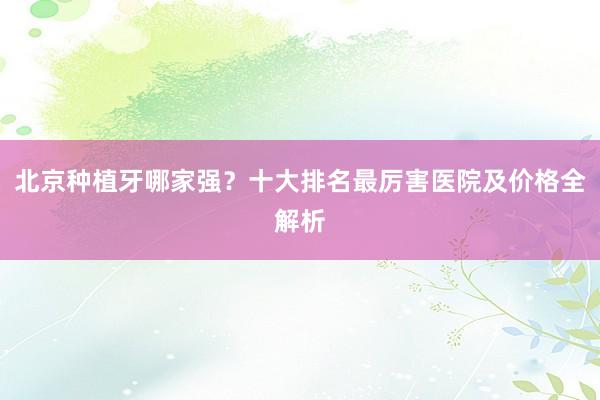 北京种植牙哪家强？十大排名最厉害医院及价格全解析