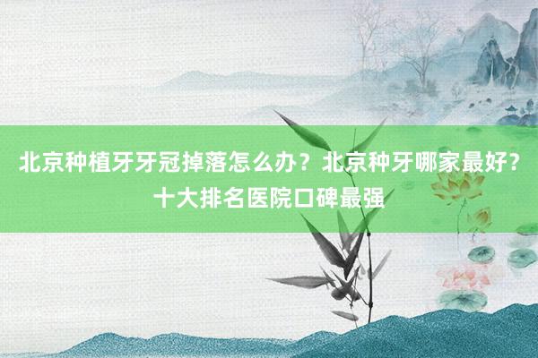 北京种植牙牙冠掉落怎么办？北京种牙哪家最好？十大排名医院口碑最强