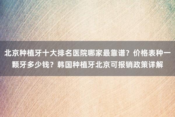 北京种植牙十大排名医院哪家最靠谱？价格表种一颗牙多少钱？韩国种植牙北京可报销政策详解