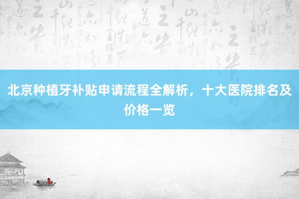 北京种植牙补贴申请流程全解析，十大医院排名及价格一览