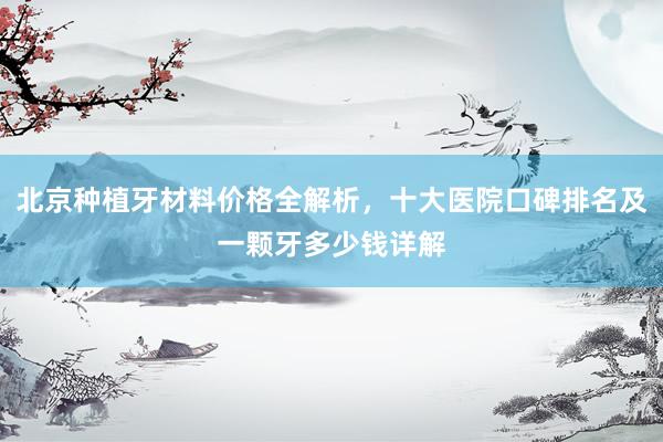 北京种植牙材料价格全解析，十大医院口碑排名及一颗牙多少钱详解