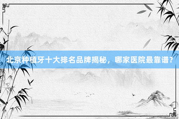 北京种植牙十大排名品牌揭秘，哪家医院最靠谱？