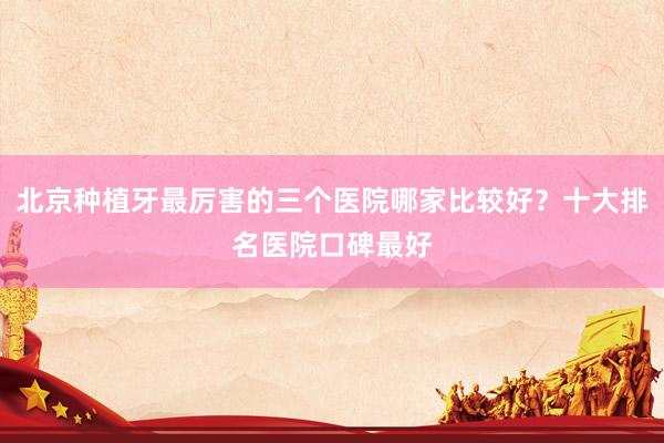 北京种植牙最厉害的三个医院哪家比较好？十大排名医院口碑最好