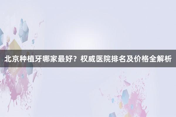 北京种植牙哪家最好？权威医院排名及价格全解析