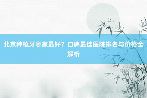 北京种植牙哪家最好？口碑最佳医院排名与价格全解析