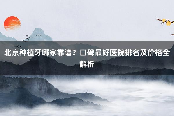 北京种植牙哪家靠谱？口碑最好医院排名及价格全解析