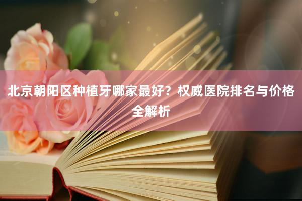 北京朝阳区种植牙哪家最好？权威医院排名与价格全解析
