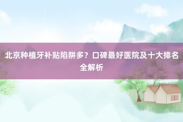 北京种植牙补贴陷阱多？口碑最好医院及十大排名全解析