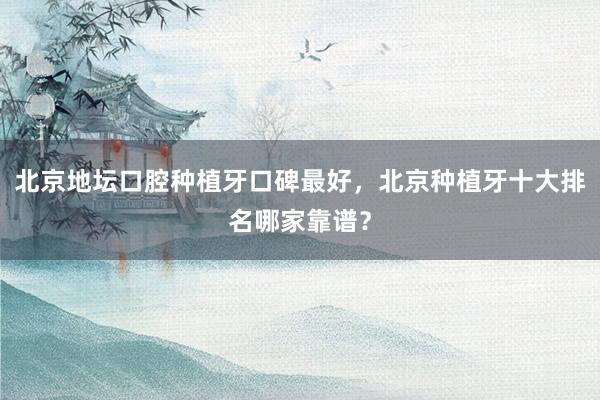 北京地坛口腔种植牙口碑最好，北京种植牙十大排名哪家靠谱？