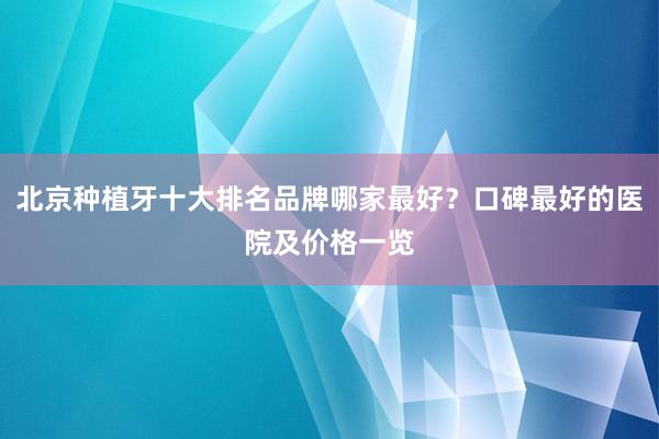 北京种植牙十大排名品牌哪家最好？口碑最好的医院及价格一览