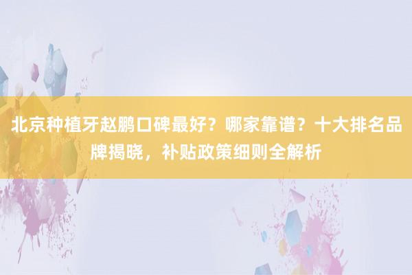 北京种植牙赵鹏口碑最好？哪家靠谱？十大排名品牌揭晓，补贴政策细则全解析