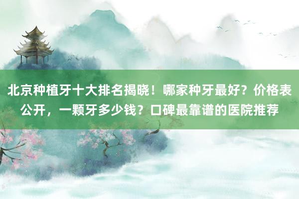 北京种植牙十大排名揭晓！哪家种牙最好？价格表公开，一颗牙多少钱？口碑最靠谱的医院推荐