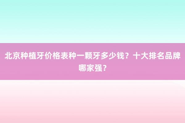 北京种植牙价格表种一颗牙多少钱？十大排名品牌哪家强？