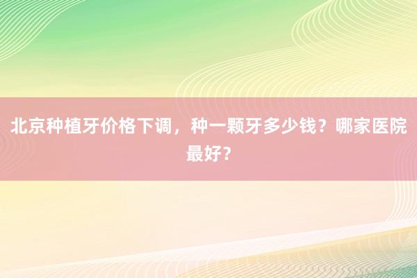 北京种植牙价格下调，种一颗牙多少钱？哪家医院最好？