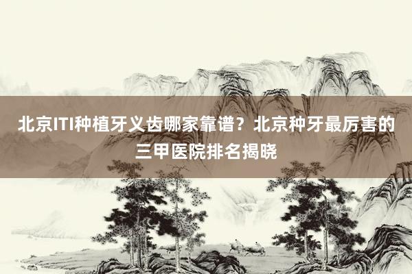 北京ITI种植牙义齿哪家靠谱？北京种牙最厉害的三甲医院排名揭晓