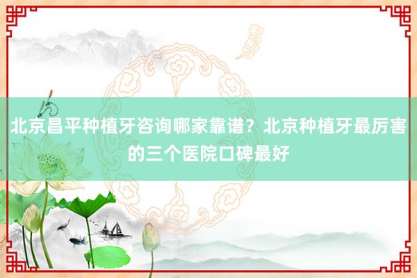 北京昌平种植牙咨询哪家靠谱？北京种植牙最厉害的三个医院口碑最好