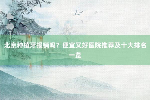 北京种植牙报销吗？便宜又好医院推荐及十大排名一览