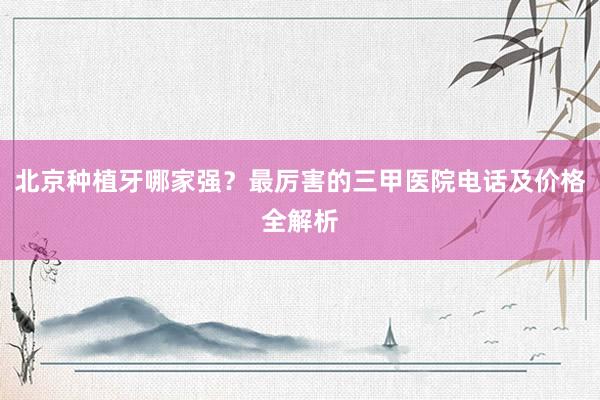 北京种植牙哪家强？最厉害的三甲医院电话及价格全解析