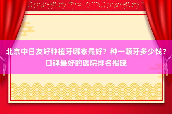 北京中日友好种植牙哪家最好？种一颗牙多少钱？口碑最好的医院排名揭晓