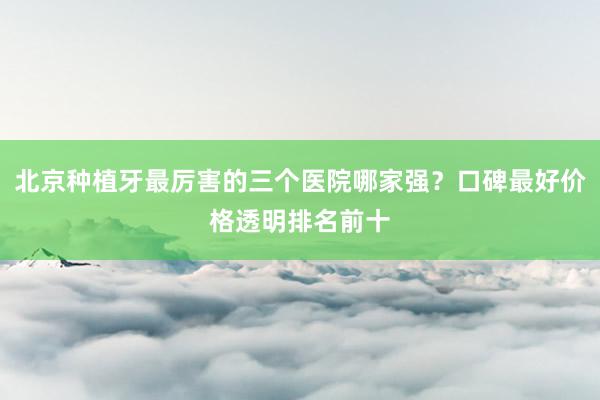 北京种植牙最厉害的三个医院哪家强？口碑最好价格透明排名前十