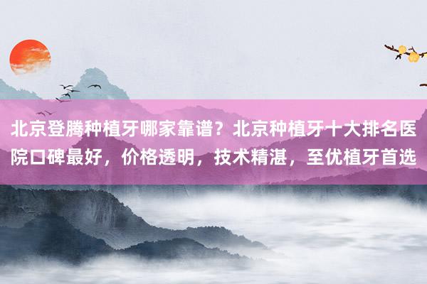 北京登腾种植牙哪家靠谱？北京种植牙十大排名医院口碑最好，价格透明，技术精湛，至优植牙首选