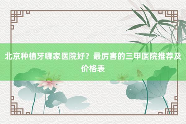 北京种植牙哪家医院好？最厉害的三甲医院推荐及价格表