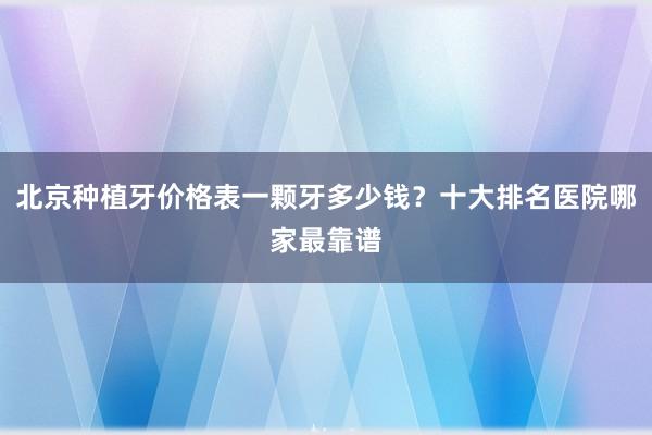 北京种植牙价格表一颗牙多少钱？十大排名医院哪家最靠谱