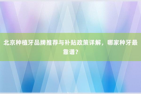 北京种植牙品牌推荐与补贴政策详解，哪家种牙最靠谱？