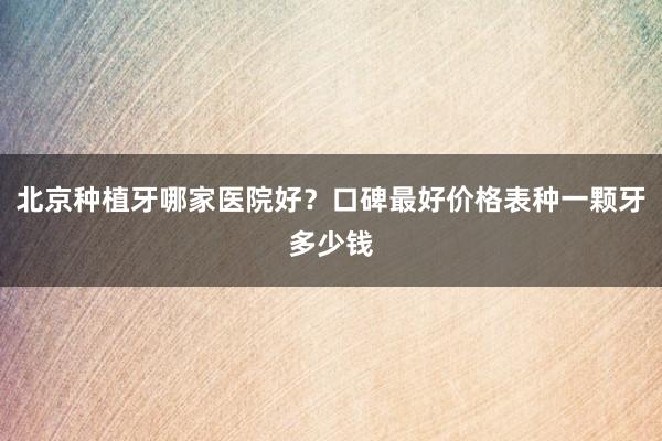北京种植牙哪家医院好？口碑最好价格表种一颗牙多少钱
