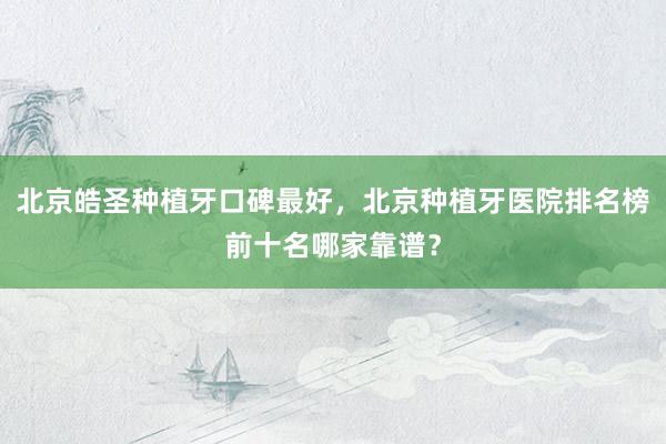 北京皓圣种植牙口碑最好，北京种植牙医院排名榜前十名哪家靠谱？